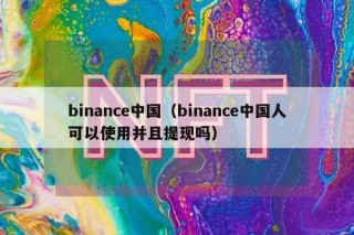 binance中国(binance中国人可以使用并且提现吗)